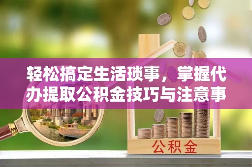 新宾轻松搞定生活琐事，掌握代办提取公积金技巧与注意事项