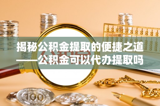 新宾揭秘公积金提取的便捷之道——公积金可以代办提取吗？