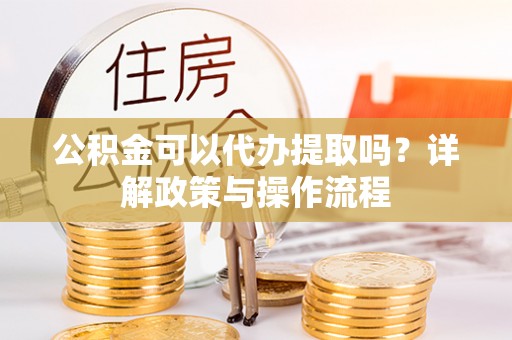 新宾公积金可以代办提取吗？详解政策与操作流程