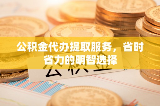 新宾公积金代办提取服务，省时省力的明智选择