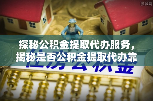 新宾探秘公积金提取代办服务，揭秘是否公积金提取代办靠谱吗？