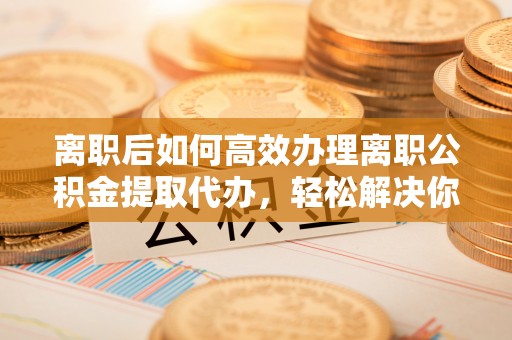 新宾离职后如何高效办理离职公积金提取代办，轻松解决你的后顾之忧