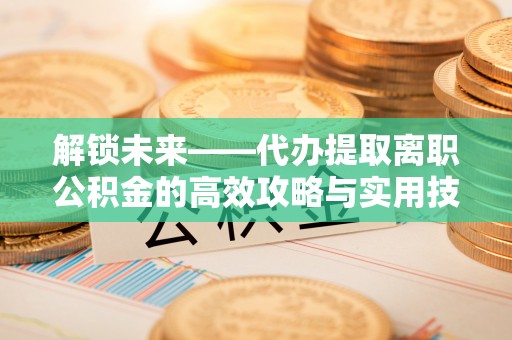 新宾解锁未来——代办提取离职公积金的高效攻略与实用技巧