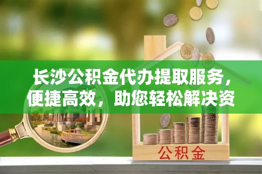 新宾长沙公积金代办提取服务，便捷高效，助您轻松解决资金需求