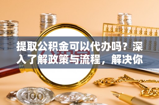 新宾提取公积金可以代办吗？深入了解政策与流程，解决你的疑问