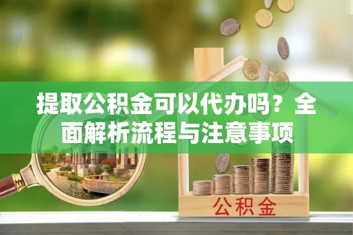新宾提取公积金可以代办吗？全面解析流程与注意事项