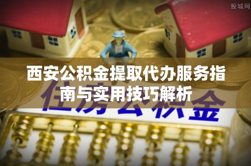 新宾西安公积金提取代办服务指南与实用技巧解析