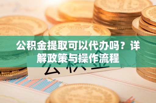 新宾公积金提取可以代办吗？详解政策与操作流程