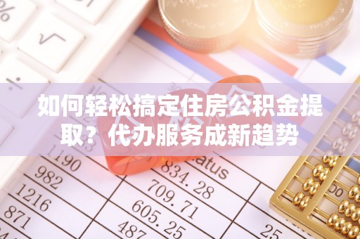新宾如何轻松搞定住房公积金提取？代办服务成新趋势