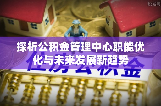 新宾探析公积金管理中心职能优化与未来发展新趋势