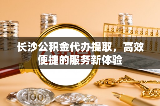 新宾长沙公积金代办提取，高效便捷的服务新体验