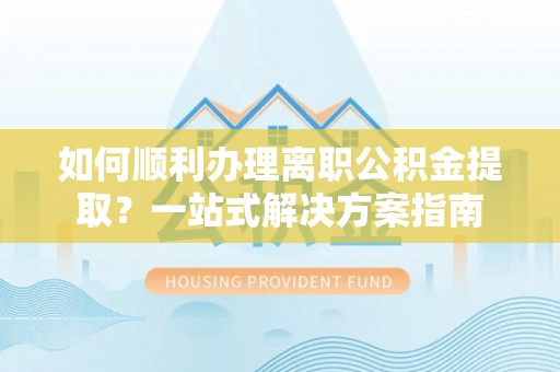 新宾如何顺利办理离职公积金提取？一站式解决方案指南