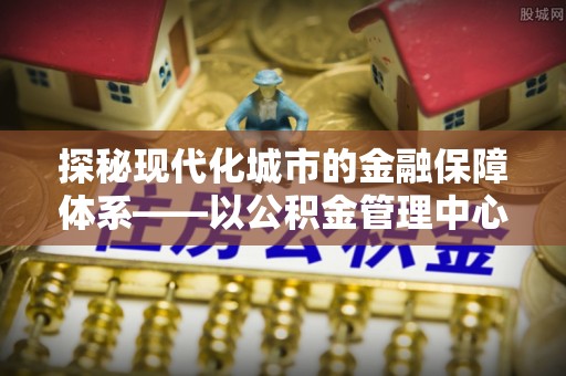 新宾探秘现代化城市的金融保障体系——以公积金管理中心为核心的民生服务