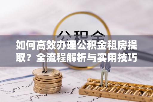 新宾如何高效办理公积金租房提取？全流程解析与实用技巧