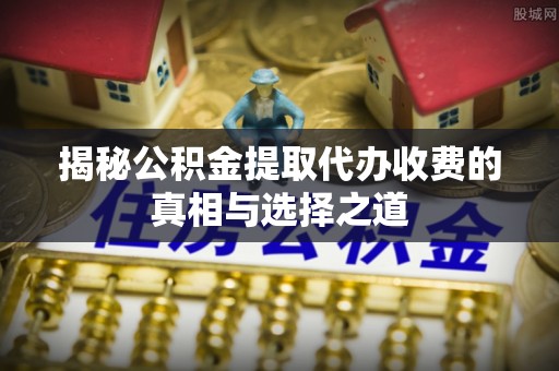 新宾揭秘公积金提取代办收费的真相与选择之道