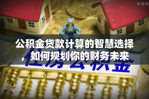 新宾公积金贷款计算的智慧选择，如何规划你的财务未来