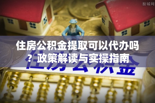 新宾住房公积金提取可以代办吗？政策解读与实操指南