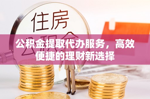 新宾公积金提取代办服务，高效便捷的理财新选择