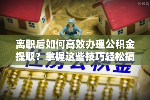 新宾离职后如何高效办理公积金提取？掌握这些技巧轻松搞定