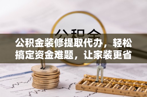 新宾公积金装修提取代办，轻松搞定资金难题，让家装更省心