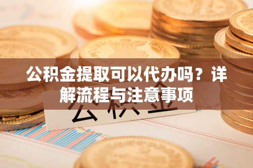 新宾公积金提取可以代办吗？详解流程与注意事项