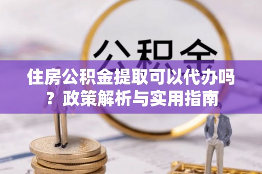 新宾住房公积金提取可以代办吗？政策解析与实用指南