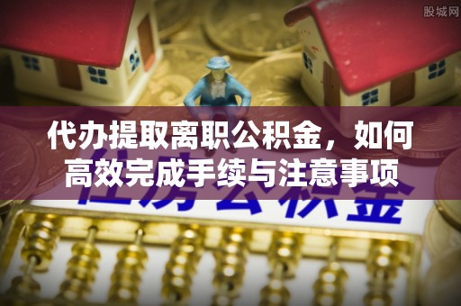 新宾代办提取离职公积金，如何高效完成手续与注意事项