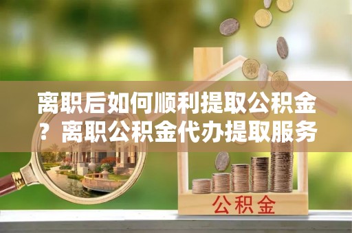 新宾离职后如何顺利提取公积金？离职公积金代办提取服务来帮忙