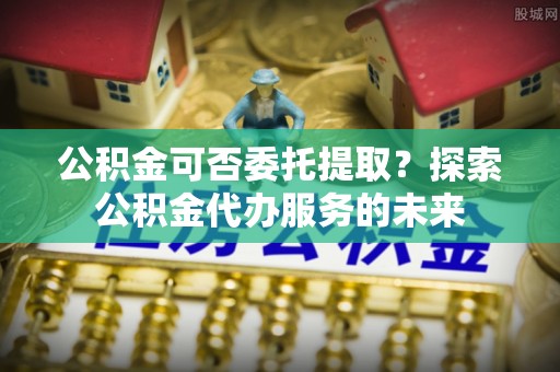 新宾公积金可否委托提取？探索公积金代办服务的未来