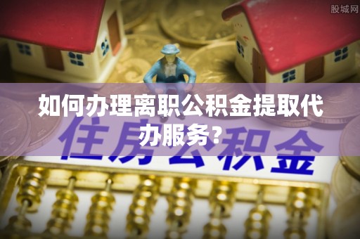 新宾如何办理离职公积金提取代办服务？