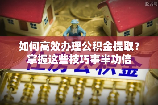 新宾如何高效办理公积金提取？掌握这些技巧事半功倍