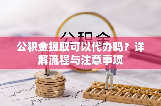 新宾公积金提取可以代办吗？详解流程与注意事项