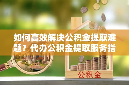 新宾如何高效解决公积金提取难题？代办公积金提取服务指南