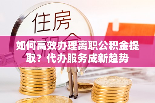 新宾如何高效办理离职公积金提取？代办服务成新趋势